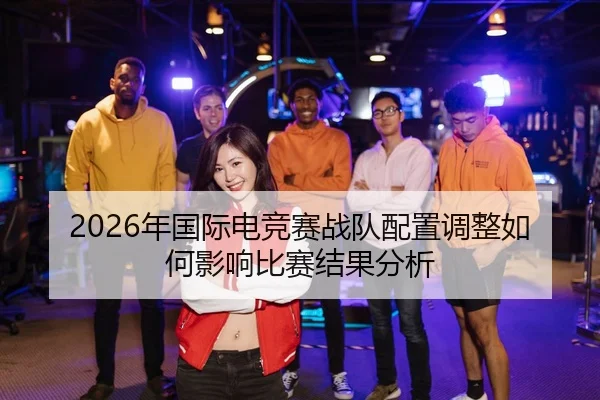 2026年国际电竞赛战队配置调整如何影响比赛结果分析