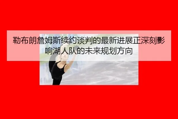 勒布朗詹姆斯续约谈判的最新进展正深刻影响湖人队的未来规划方向